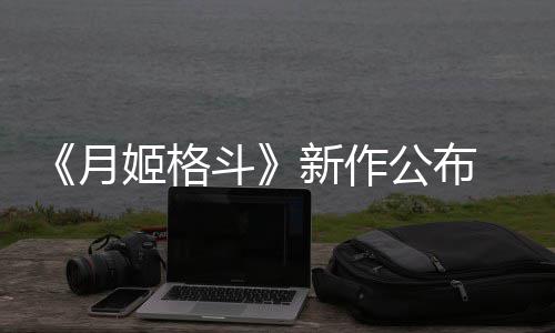 新作公布初发斗7年月 预姬格计2售