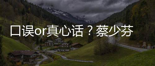 趣青蔡少春有真心你不火口误话芬打