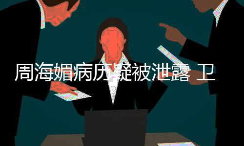 调查周海被泄部门媚病 院应历疑露 卫健方回