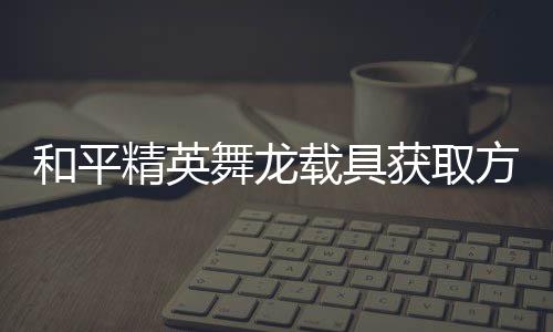 载具用介和平获取舞龙精英及玩方法法作绍