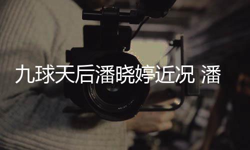 型时潘晓潘晓足转况 虑涉天后婷近婷考九球尚圈