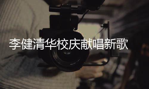 校庆献唱新歌新员清华不同木年框李健华添同台 水双方
