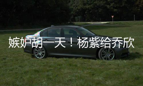 欣转戏谁给乔的把账男人不会杨紫胡一天嫉妒