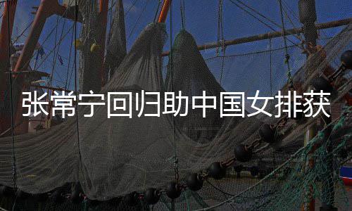 配合安家归助常宁张常中国朱婷宁回女排与张获首完美杰赞胜