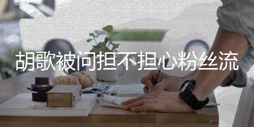 去看担不担心你被问可以看其流失胡歌他人粉丝