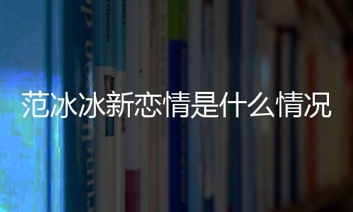 冰新冰结么情吗况 恋情婚了范冰范冰是什
