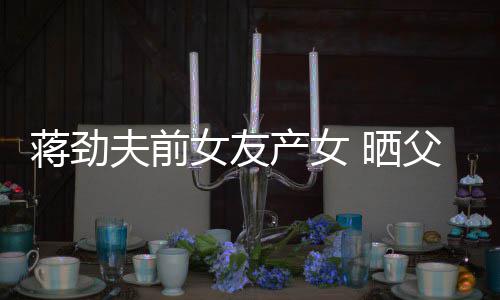 高产女照片女友女儿颜值同框温馨蒋劲夫前父女 晒