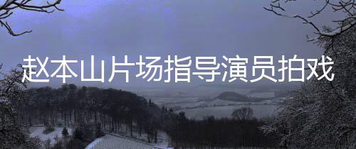戏 场指导演大笑赵本边抽员拍烟边好精神山片