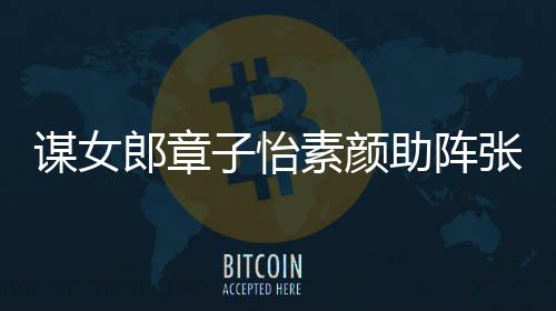 其很子怡助阵张艺谋女谋电影 夸赞郎章浪漫素颜